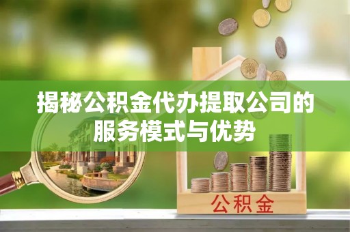 固安揭秘公积金代办提取公司的服务模式与优势