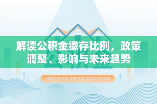 固安解读公积金缴存比例，政策调整、影响与未来趋势