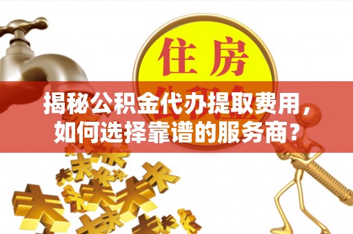 固安揭秘公积金代办提取费用，如何选择靠谱的服务商？