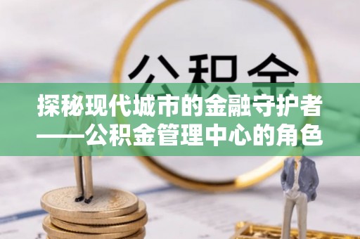 固安探秘现代城市的金融守护者——公积金管理中心的角色与使命
