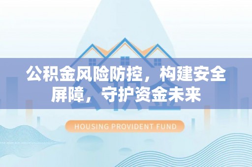 固安公积金风险防控，构建安全屏障，守护资金未来