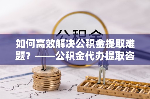 固安如何高效解决公积金提取难题？——公积金代办提取咨询服务全解析