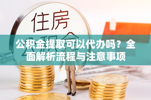 固安公积金提取可以代办吗？全面解析流程与注意事项