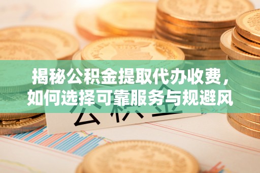 固安揭秘公积金提取代办收费，如何选择可靠服务与规避风险