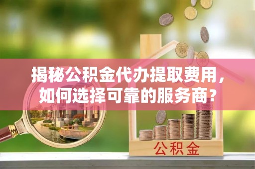 固安揭秘公积金代办提取费用，如何选择可靠的服务商？