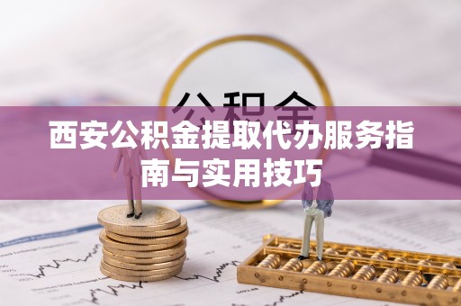 固安西安公积金提取代办服务指南与实用技巧