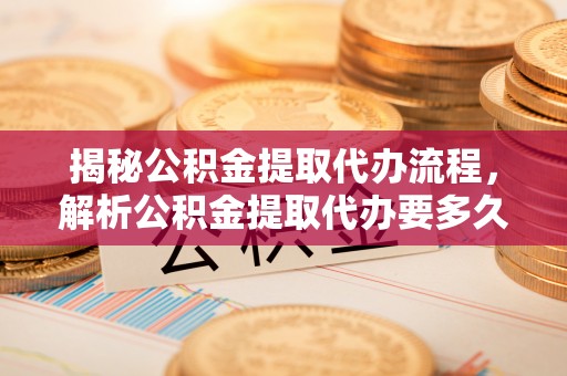 固安揭秘公积金提取代办流程，解析公积金提取代办要多久的真相