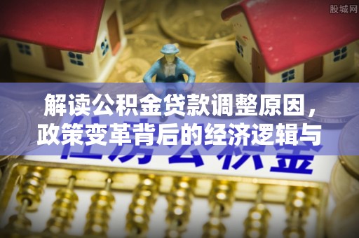 固安解读公积金贷款调整原因，政策变革背后的经济逻辑与民生影响